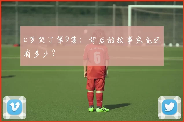 c罗哭了第9集：背后的故事究竟还有多少？