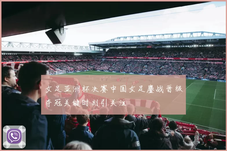 女足亚洲杯决赛中国女足鏖战晋级夺冠关键时刻引关注