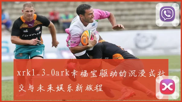 xrk1_3_0ark幸福宝驱动的沉浸式社交与未来娱乐新旅程