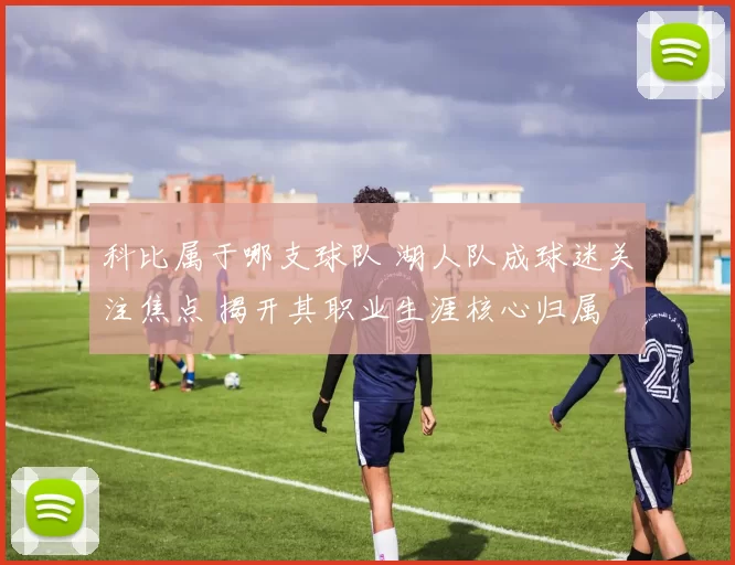 科比属于哪支球队 湖人队成球迷关注焦点 揭开其职业生涯核心归属