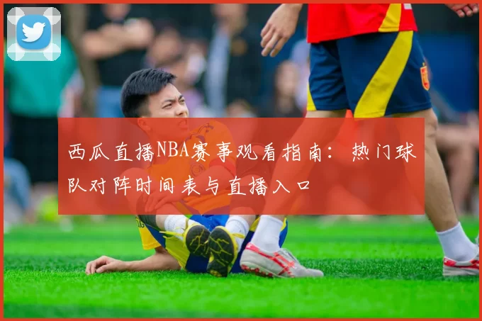 西瓜直播NBA赛事观看指南：热门球队对阵时间表与直播入口