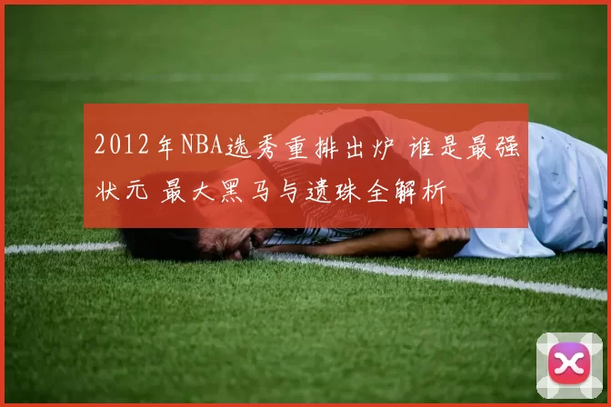 2012年NBA选秀重排出炉 谁是最强状元 最大黑马与遗珠全解析