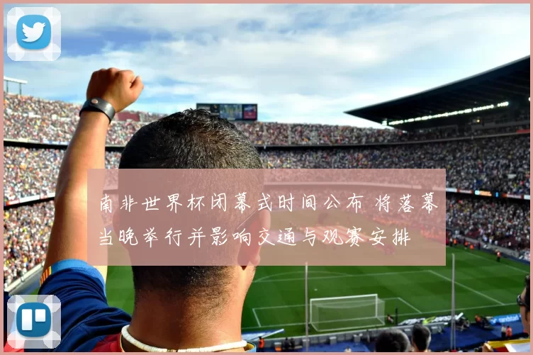 南非世界杯闭幕式时间公布 将落幕当晚举行并影响交通与观赛安排