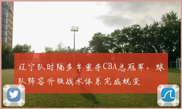 辽宁队时隔多年重夺CBA总冠军，球队阵容升级战术体系完成蜕变