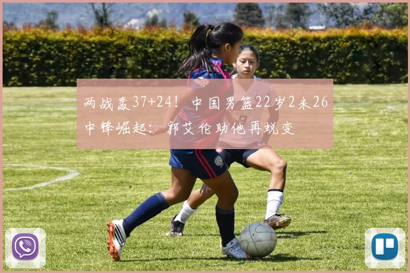 两战轰37+24！中国男篮22岁2米26中锋崛起：郭艾伦助他再蜕变