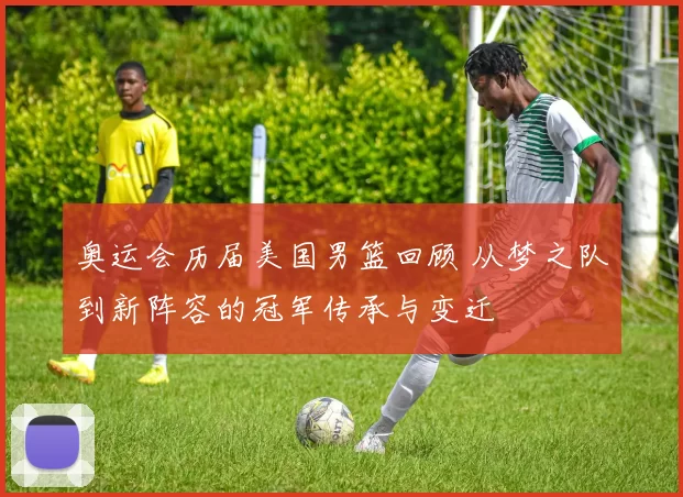 奥运会历届美国男篮回顾 从梦之队到新阵容的冠军传承与变迁