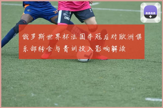 俄罗斯世界杯法国夺冠后对欧洲俱乐部转会与青训投入影响解读