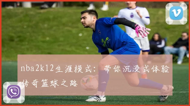 nba2k12生涯模式：带你沉浸式体验传奇篮球之路