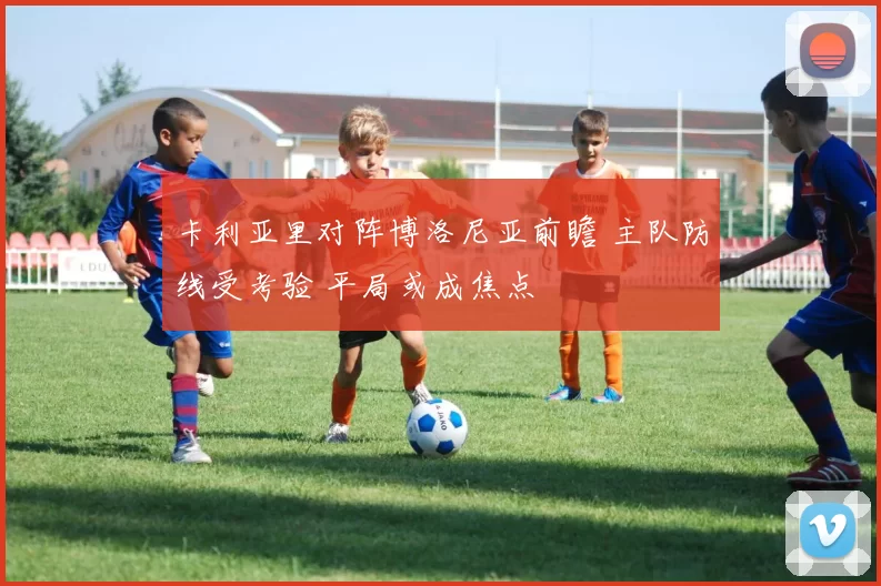 卡利亚里对阵博洛尼亚前瞻 主队防线受考验 平局或成焦点