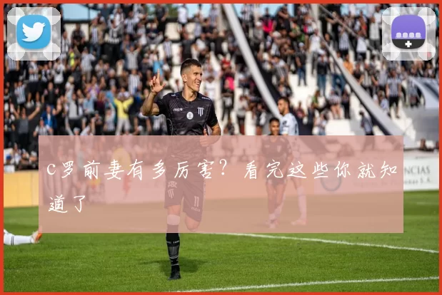 c罗前妻有多厉害?看完这些你就知道了