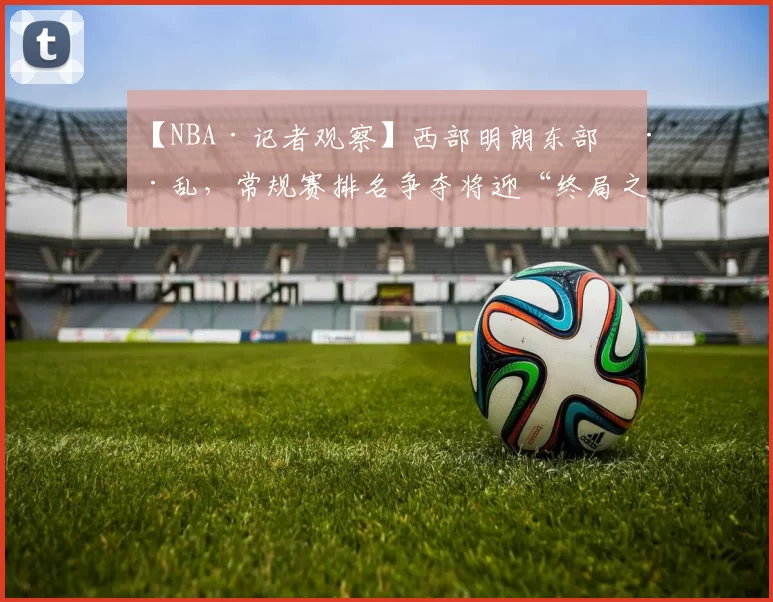 【NBA·记者观察】西部明朗东部混乱，常规赛排名争夺将迎“终局之战”