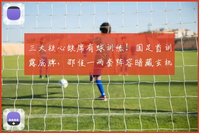 三大核心缺席有球训练！国足首训露底牌，邵佳一两套阵容暗藏玄机