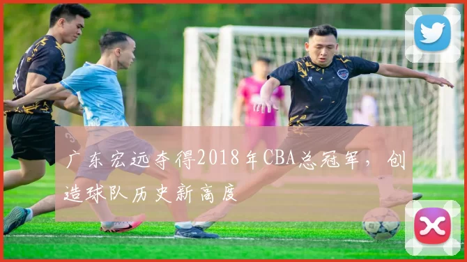 广东宏远夺得2018年CBA总冠军，创造球队历史新高度