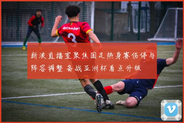 新浪直播室聚焦国足热身赛伤停与阵容调整 备战亚洲杯看点升级