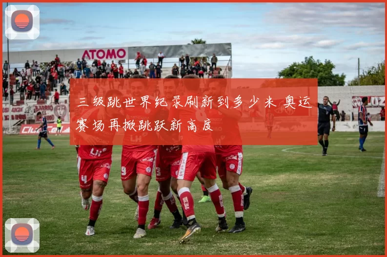 三级跳世界纪录刷新到多少米 奥运赛场再掀跳跃新高度