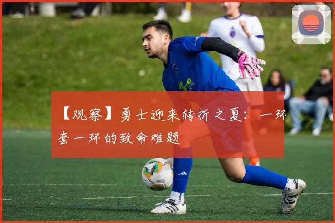 【观察】勇士迎来转折之夏：一环套一环的致命难题