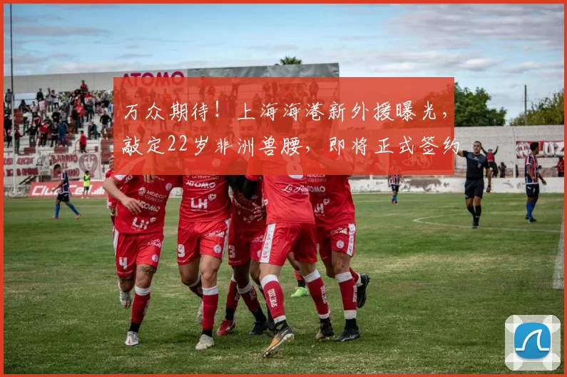 万众期待！上海海港新外援曝光，敲定22岁非洲兽腰，即将正式签约_克劳德_穆斯卡特_防守