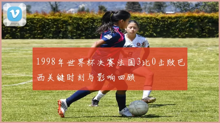 1998年世界杯决赛法国3比0击败巴西关键时刻与影响回顾