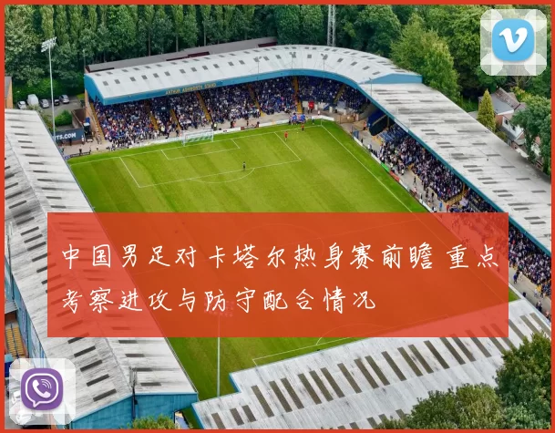 中国男足对卡塔尔热身赛前瞻 重点考察进攻与防守配合情况