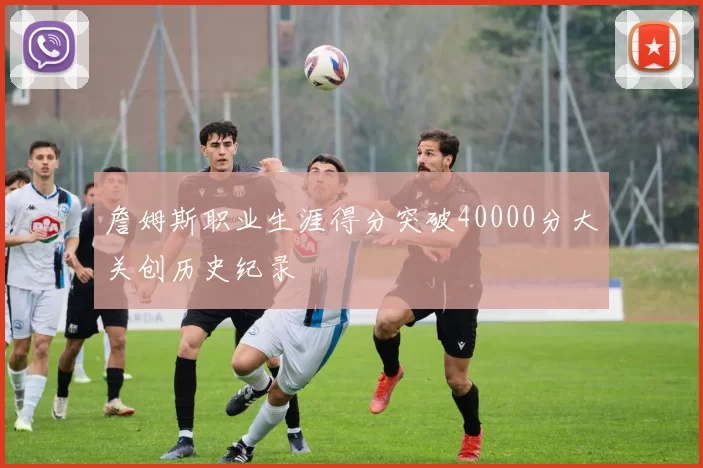 詹姆斯职业生涯得分突破40000分大关创历史纪录