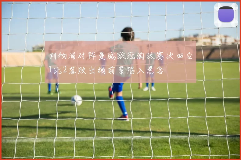 利物浦对阵曼城欧冠淘汰赛次回合1比2落败出线前景陷入悬念