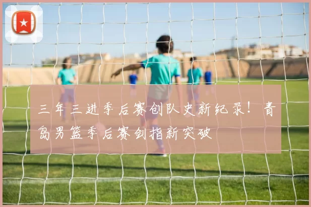 三年三进季后赛创队史新纪录！青岛男篮季后赛剑指新突破