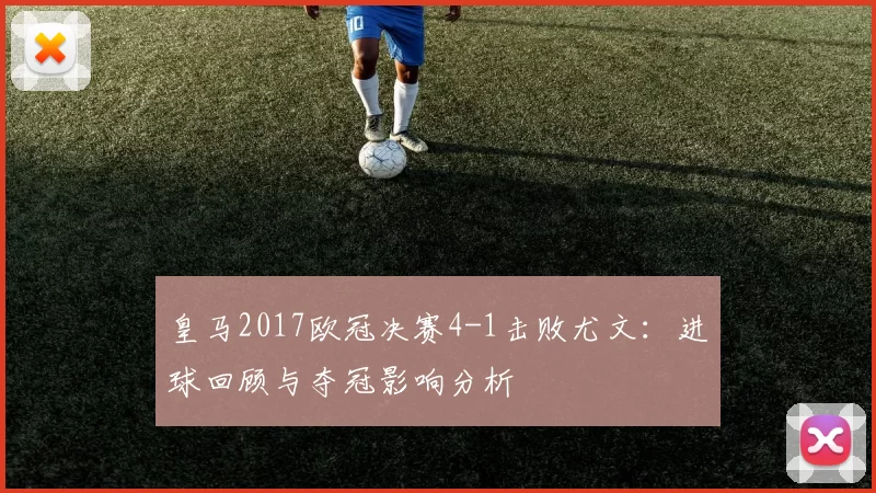 皇马2017欧冠决赛4-1击败尤文：进球回顾与夺冠影响分析
