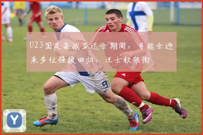 U23国足备战亚运会期间，可能会迎来多位强援回归，汪士钦领衔