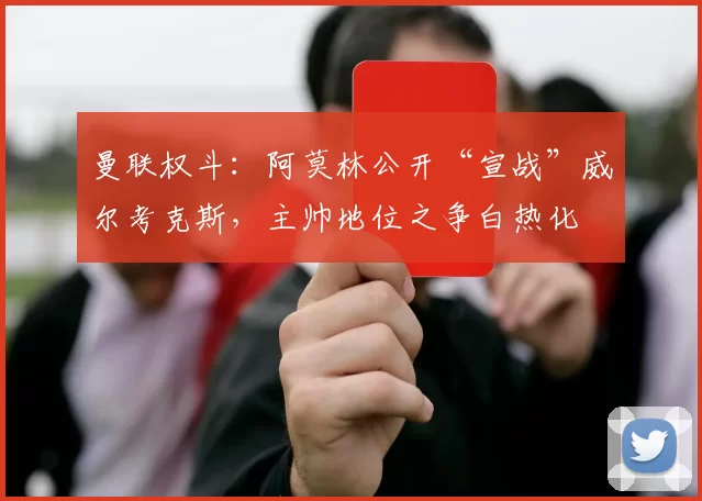 曼联权斗：阿莫林公开“宣战”威尔考克斯，主帅地位之争白热化