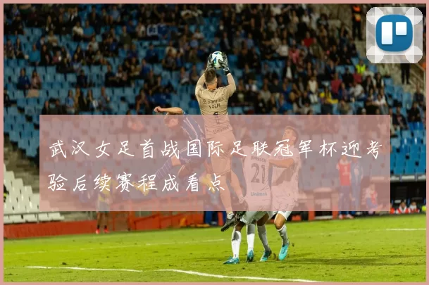 武汉女足首战国际足联冠军杯迎考验后续赛程成看点