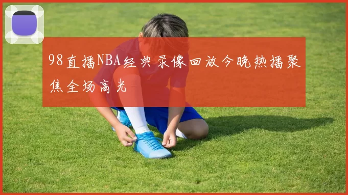 98直播NBA经典录像回放今晚热播聚焦全场高光