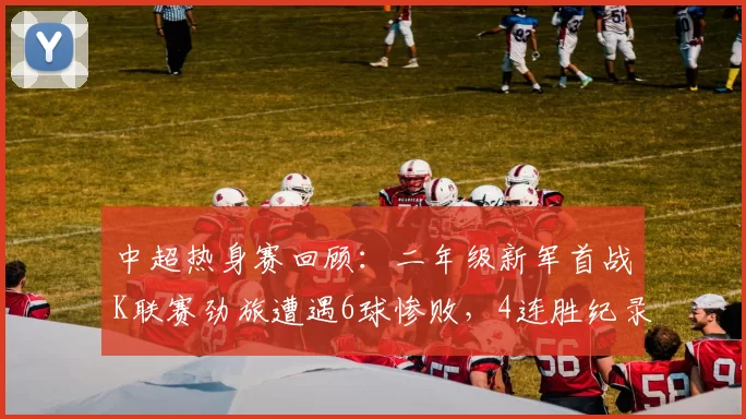 中超热身赛回顾：二年级新军首战K联赛劲旅遭遇6球惨败，4连胜纪录告终_大连_比赛_1