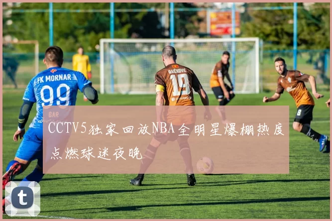 CCTV5独家回放NBA全明星爆棚热度点燃球迷夜晚