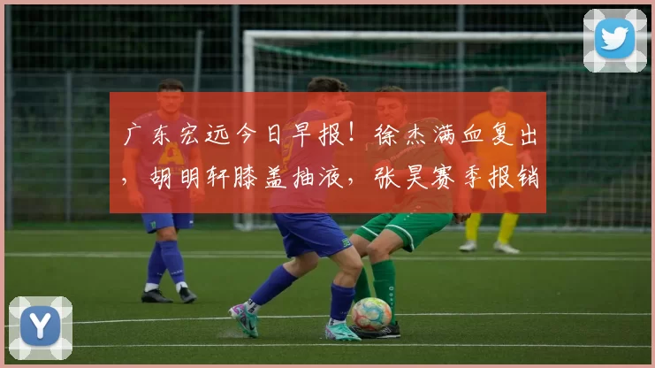 广东宏远今日早报！徐杰满血复出，胡明轩膝盖抽液，张昊赛季报销