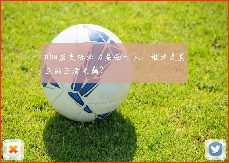 nba历史统治力最强十人，谁才是真正的王者之巅？