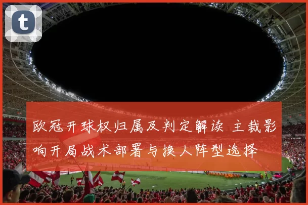 欧冠开球权归属及判定解读 主裁影响开局战术部署与换人阵型选择