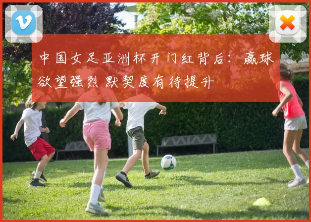 中国女足亚洲杯开门红背后：赢球欲望强烈 默契度有待提升