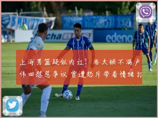 上海男篮疑似内讧！洛夫顿不满卢伟回怼惹争议 曾遭怒斥带着情绪打球