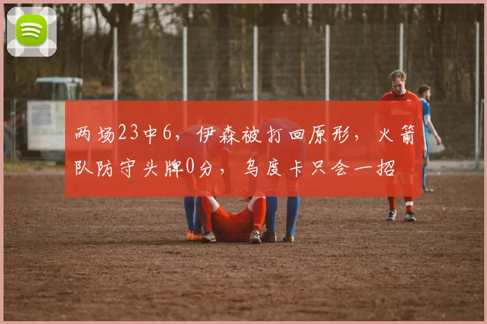 两场23中6，伊森被打回原形，火箭队防守头牌0分，乌度卡只会一招