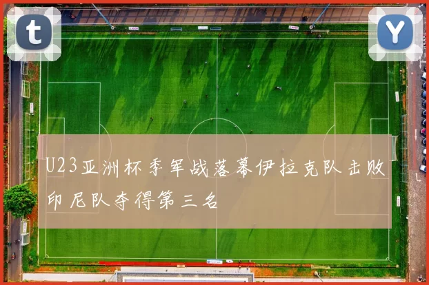 U23亚洲杯季军战落幕伊拉克队击败印尼队夺得第三名