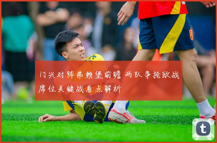 门兴对阵弗赖堡前瞻 两队争抢欧战席位关键战看点解析