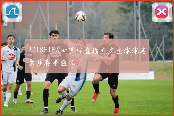 2018FIFA世界杯直播开启全球球迷聚焦赛事盛况