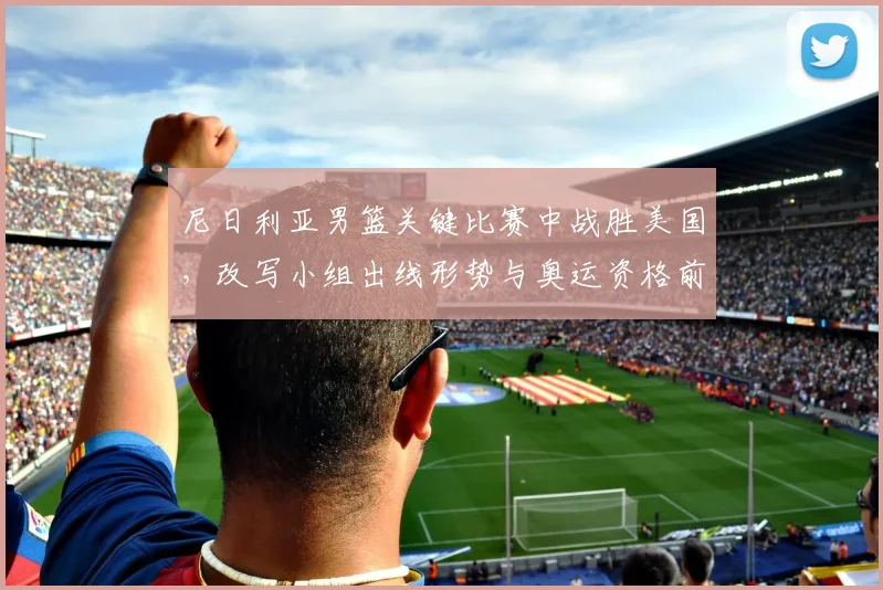 尼日利亚男篮关键比赛中战胜美国，改写小组出线形势与奥运资格前景