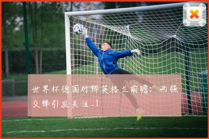 世界杯德国对阵英格兰前瞻:两强交锋引发关注_1