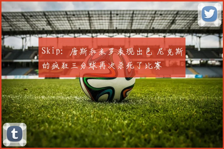 Skip:唐斯和米罗表现出色 尼克斯的疯狂三分球再次杀死了比赛